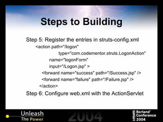Steps to Building Step 5: Register the entries in struts-config.xml <action path="/logon" type="com.codementor.struts.LogonAction"  name="logonForm"  input="/Logon.jsp" > <forward name="success" path="/Success.jsp" /> <forward name="failure" path="/Failure.jsp" /> </action> Step 6: Configure web.xml with the ActionServlet 
