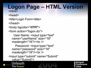 Logon Page – HTML Version <html> <head> <title>Login Form</title> </head> <body bgcolor="#ffffff"> <form action="logon.do">   User Name: <input type="text" name="userName" size="16" maxlength="16"/><br /> Password: <input type="text" name="password" size="16" maxlength="16"/><br /> <input type="submit" name="Submit" value="Submit"> 