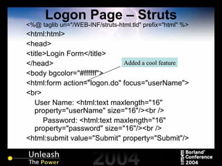Logon Page – Struts <%@ taglib uri="/WEB-INF/struts-html.tld" prefix="html" %> <html:html> <head> <title>Login Form</title> </head> <body bgcolor="#ffffff"> <html:form action="logon.do" focus="userName"> <br> User Name: <html:text maxlength="16" property="userName" size="16"/><br /> Password: <html:text maxlength="16" property="password" size="16"/><br /> <html:submit value="Submit" property="Submit"/> Added a cool feature 