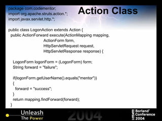 Action Class package com.codementor; import org.apache.struts.action.*; import javax.servlet.http.*; public class LogonAction extends Action { public ActionForward execute(ActionMapping mapping,  ActionForm form,  HttpServletRequest request,  HttpServletResponse response) { LogonForm logonForm = (LogonForm) form; String forward = "failure"; if(logonForm.getUserName().equals("mentor")) { forward = "success"; } return mapping.findForward(forward); } } 