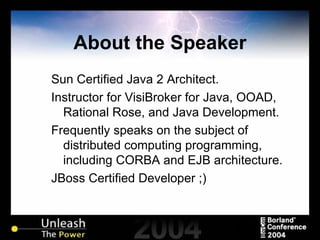 About the Speaker Sun Certified Java 2 Architect. Instructor for VisiBroker for Java, OOAD, Rational Rose, and Java Development. Frequently speaks on the subject of distributed computing programming, including CORBA and EJB architecture. JBoss Certified Developer ;) 