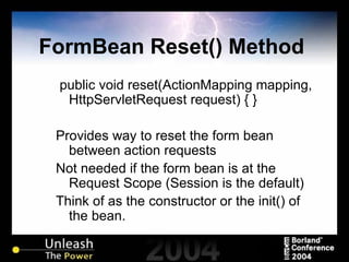 FormBean Reset() Method  public void reset(ActionMapping mapping, HttpServletRequest request) { } Provides way to reset the form bean between action requests Not needed if the form bean is at the Request Scope (Session is the default) Think of as the constructor or the init() of the bean. 