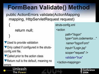 FormBean Validate() Method public ActionErrors validate(ActionMapping mapping, HttpServletRequest request)  { return null; } struts-config.xml <action  path="/logon"    type="com.codementor…"    name="logonForm"  input="/Login.jsp"  scope="request" /> validate="true" </action-mappings> Used to provide validation Only called if configured in the struts-config.xml file. Called prior to the action class Return null is the default, meaning no errors 