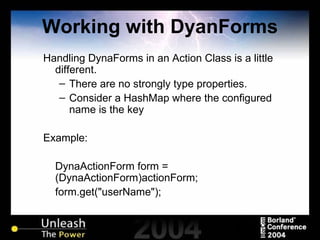 Working with DyanForms Handling DynaForms in an Action Class is a little different. There are no strongly type properties. Consider a HashMap where the configured name is the key Example: DynaActionForm form = (DynaActionForm)actionForm; form.get("userName"); 