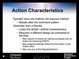 Action Characteristics Typically have one method, the execute method. Models after the command pattern Dissimilar from a Servlet  Lacks the doGet / doPost characteristics Requires a different design as compared to Servlets May require an Action for setting up display and an Action for retrieving POSTs May programmatically determine the action in the Action class May use one of the DispatchActions 