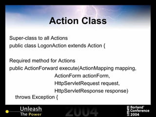 Action Class Super-class to all Actions public class LogonAction extends Action { Required method for Actions public ActionForward execute(ActionMapping mapping, ActionForm actionForm, HttpServletRequest request, HttpServletResponse response) throws Exception { 