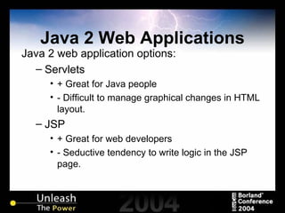 Java 2 Web Applications Java 2 web application options: Servlets + Great for Java people - Difficult to manage graphical changes in HTML layout. JSP + Great for web developers - Seductive tendency to write logic in the JSP page. 