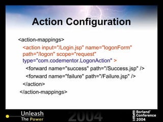 Action Configuration <action-mappings> <action input="/Login.jsp" name="logonForm" path="/logon" scope="request"  type="com.codementor.LogonAction"  > <forward name="success" path="/Success.jsp" /> <forward name="failure" path="/Failure.jsp" /> </action> </action-mappings> 