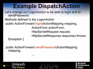 Example DispatchAction Let’s change our LogonAction to be able to login and to sendPassword. Methods defined in the LogonAction public ActionForward  login (ActionMapping mapping, ActionForm actionForm, HttpServletRequest request, HttpServletResponse response) throws Exception { public ActionForward  sendPassword (ActionMapping mapping, … 