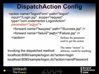 DispatchAction Config <action name="logonForm" path="/logon" input="/Login.jsp"  scope="request" type="com.codementor.LogonAction"  parameter="action" > <forward name="success" path="/Success.jsp" /> <forward name="failure" path="/Failure.jsp" /> </action> Invoking the dispatched method: localhost:8080/sample/logon.do?action=login localhost:8080/sample/logon.do?action=sendPassword Defines the parameter used to get the action The name “action” is arbitrary, could be anything 