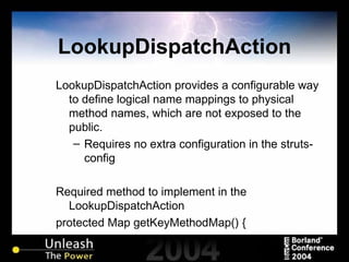 LookupDispatchAction LookupDispatchAction provides a configurable way to define logical name mappings to physical method names, which are not exposed to the public. Requires no extra configuration in the struts-config Required method to implement in the LookupDispatchAction protected Map getKeyMethodMap() {  