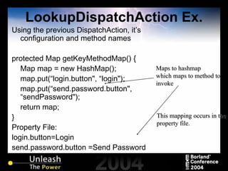 LookupDispatchAction Ex. Using the previous DispatchAction, it’s configuration and method names protected Map getKeyMethodMap() {  Map map = new HashMap();  map.put(“login.button", “login");  map.put(“send.password.button", “sendPassword");  return map;  }   Property File: login.button =Login send.password.button  =Send Password Maps to hashmap which maps to method to invoke This mapping occurs in the property file. 