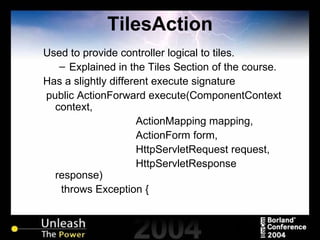 TilesAction Used to provide controller logical to tiles. Explained in the Tiles Section of the course. Has a slightly different execute signature public ActionForward execute(ComponentContext context, ActionMapping mapping, ActionForm form, HttpServletRequest request, HttpServletResponse response) throws Exception { 