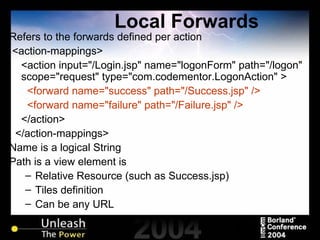 Local Forwards Refers to the forwards defined per action <action-mappings> <action input="/Login.jsp" name="logonForm" path="/logon" scope="request" type="com.codementor.LogonAction" > <forward name="success" path="/Success.jsp" /> <forward name="failure" path="/Failure.jsp" /> </action> </action-mappings> Name is a logical String Path is a view element is Relative Resource (such as Success.jsp)  Tiles definition Can be any URL 