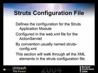 Struts Configuration File Defines the configuration for the Struts Application Module Configured in the web.xml file for the ActionServlet By convention usually named struts-config.xml This section will walk through all the XML elements in the struts configuration file. 