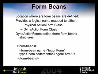 Form Beans Location where are form beans are defined. Provides a logical name mapped to either: Physical ActionForm Class DynaActionForm Class DynaActionForms define there form beans structures. <form-beans> <form-bean name="logonForm" type="com.codementor.LogonForm" /> </form-beans> 
