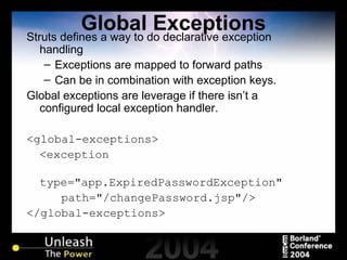 Global Exceptions Struts defines a way to do declarative exception handling Exceptions are mapped to forward paths Can be in combination with exception keys. Global exceptions are leverage if there isn’t a configured local exception handler. <global-exceptions> <exception type="app.ExpiredPasswordException" path="/changePassword.jsp"/> </global-exceptions>   