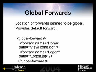 Global Forwards Location of forwards defined to be global. Provides default forward. <global-forwards> <forward name="Home" path="/viewHome.do" /> <forward name="Logon" path="/Logon.jsp" /> </global-forwards> 