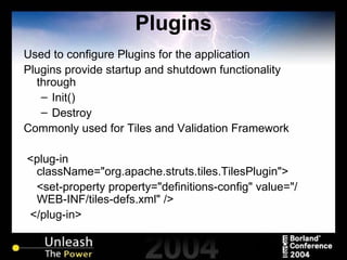 Plugins Used to configure Plugins for the application Plugins provide startup and shutdown functionality through Init() Destroy Commonly used for Tiles and Validation Framework <plug-in className="org.apache.struts.tiles.TilesPlugin"> <set-property property="definitions-config" value="/WEB-INF/tiles-defs.xml" /> </plug-in> 