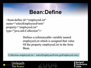 Bean:Define <bean:define id=“employeeList“  name=“selectEmployeesForm“ property=“employeeList“ type="java.util.Collection"/> Defines a referenceable variable named employeeList which is assigned that value Of the property employeeList in the form Bean.  Collection employeeList = selectEmployeesForm.getEmployeeList(); 