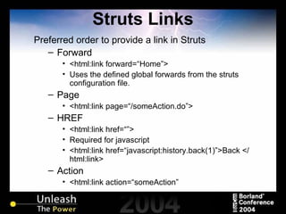 Struts Links Preferred order to provide a link in Struts Forward <html:link forward=“Home”> Uses the defined global forwards from the struts configuration file. Page <html:link page=“/someAction.do”> HREF <html:link href=“”> Required for javascript <html:link href=“javascript:history.back(1)”>Back </html:link> Action <html:link action=“someAction” 