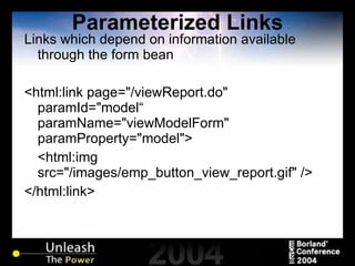 Parameterized Links Links which depend on information available through the form bean <html:link page="/viewReport.do" paramId="model“ paramName="viewModelForm" paramProperty="model"> <html:img src="/images/emp_button_view_report.gif" /> </html:link> 