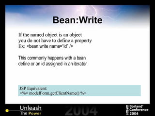 Bean:Write JSP Equivalent: <%= modelForm.getClientName() %> If the named object is an object you do not have to define a property Ex:  <bean:write name=“id” /> This commonly happens with a bean define or an id assigned in an iterator 