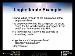 Logic:iterate Example This would go through all the employees of the employeesForm The employeesForm is the string from the struts config for the form bean that is assigned to the action that forwarded to this JSP. In a few slides we’ll evolve this example to something useful. <logic:iterate id=“employeesForm" property=“employees"> </logic:iterate> 