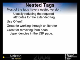Nested Tags Most of the tags have a nested version. Usually reducing the required attributes for the extended tag. Use Often!!! Great for working through an iterator Great for removing form bean dependencies in the JSP page. 