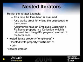 Nested Iterators Revisit the Iterator Example: This time the form bean is assumed Also works great for writing the employees to the screen. Assume we have an Employee Class with a FullName property in a Collection which is returned from the getEmployees() method of the form bean <nested:iterate property=“employees"> <nested:write property=“fullName” /> <br/> </nested:iterate> 