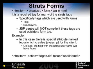 Struts Forms <html:form> creates a <form> tag in html. It is a required tag for many of the struts tags Specifically tags which are used with forms Text Dropdowns JSP pages will NOT compile if these tags are used outside a form tag. Example: In this case there is special attribute named focuswhich creates javascript for the client. On load, the field with the name userName will have focus <html:form  action=“/logon.do" focus="userName"> 