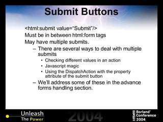 Submit Buttons <html:submit value=“Submit”/> Must be in between html:form tags May have multiple submits. There are several ways to deal with multiple submits Checking different values in an action Javascript magic Using the DispatchAction with the property attribute of the submit button We’ll address some of these in the advance forms handling section. 