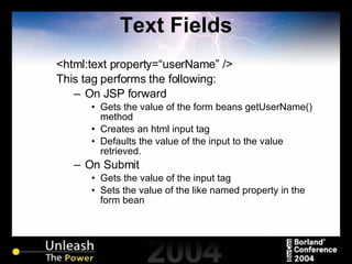 Text Fields <html:text property=“userName” /> This tag performs the following: On JSP forward Gets the value of the form beans getUserName() method Creates an html input tag Defaults the value of the input to the value retrieved. On Submit Gets the value of the input tag Sets the value of the like named property in the form bean 
