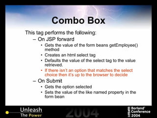Combo Box This tag performs the following: On JSP forward Gets the value of the form beans getEmployee() method Creates an html select tag Defaults the value of the select tag to the value retrieved. If there isn’t an option that matches the select choice then it’s up to the browser to decide On Submit Gets the option selected  Sets the value of the like named property in the form bean 