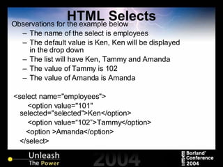 HTML Selects Observations for the example below The name of the select is employees The default value is Ken, Ken will be displayed in the drop down The list will have Ken, Tammy and Amanda The value of Tammy is 102 The value of Amanda is Amanda <select name="employees"> <option value="101" selected="selected">Ken</option> <option value=“102”>Tammy</option>   <option >Amanda</option> </select> 