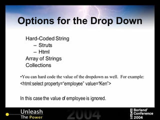 Options for the Drop Down Hard-Coded String Struts Html Array of Strings Collections You can hard code the value of the dropdown as well.  For example: <html:select property=“employee” value=“Ken”> In this case the value of employee is ignored. 