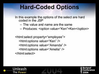 Hard-Coded Options In this example the options of the select are hard coded in the JSP The value and name are the same Produces: <option value=“Ken”>Ken</option> <html:select property=“employee”> <html:options value=“Ken” /> <html:options value=“Amanda” /> <html:options value=“Amelia” /> </html:select> 