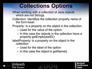 Collections Options When working with a collection of Java objects which are not Strings Collection: Identifies the collection property name of the form bean Property: is a property on the object in the collection Used for the value of the option. In this case the objects in the collection have a property getEmployeeID() labelProperty: is a property on the object in the collection Used for the label of the option In this case the object is getName() 