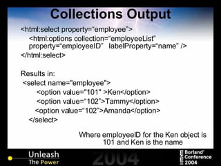 Collections Output <html:select property=“employee”> <html:options collection=“employeeList” property=“employeeID”  labelProperty=“name” /> </html:select> Results in: <select name="employee"> <option value="101" >Ken</option> <option value=“102”>Tammy</option>   <option value=“102”>Amanda</option> </select> Where employeeID for the Ken object is 101 and Ken is the name 