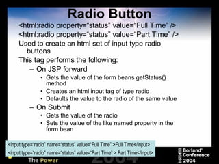 Radio Button <html:radio property=“status” value=“Full Time” /> <html:radio property=“status” value=“Part Time” /> Used to create an html set of input type radio buttons This tag performs the following: On JSP forward Gets the value of the form beans getStatus() method Creates an html input tag of type radio Defaults the value to the radio of the same value On Submit Gets the value of the radio Sets the value of the like named property in the form bean <input type=“radio” name=“status” value=“Full Time” >Full Time</input> <input type=“radio” name=“status” value=“Part Time” > Part Time</input> 