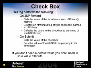 Check Box This tag performs the following: On JSP forward Gets the value of the form beans wasUSCitizen() method Creates an html input tag of type checkbox, named isUSCitizen Defaults the value to the checkbox to the value of wasUSCitizen() On Submit Gets the value of the checkbox Sets the value of the isUSCitizen property in the form bean If you don’t need a default value you don’t need to use a value attribute. 