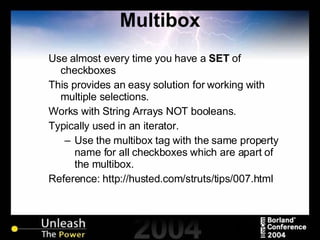 Multibox Use almost every time you have a  SET  of checkboxes This provides an easy solution for working with multiple selections. Works with String Arrays NOT booleans. Typically used in an iterator. Use the multibox tag with the same property name for all checkboxes which are apart of the multibox. Reference: http://husted.com/struts/tips/007.html 