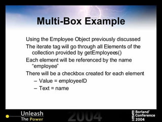 Multi-Box Example Using the Employee Object previously discussed The iterate tag will go through all Elements of the collection provided by getEmployees() Each element will be referenced by the name “employee” There will be a checkbox created for each element Value = employeeID Text = name 