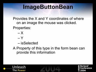 ImageButtonBean Provides the X and Y coordinates of where on an image the mouse was clicked. Properties: X Y isSelected A Property of this type in the form bean can provide this information 