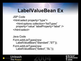 LabelValueBean Ex JSP Code <html:select property=“type”> <html:options collection=“listTypes” property=“value” labelProperty=“label” /> </html:select> Java Code Form.addListTypes(new LabelValueBean(“Standard”,”ST”)); Form.addListTypes(new LabelValueBean(“Select”,”SL”)); 