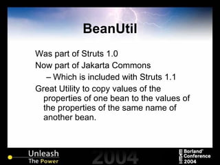 BeanUtil Was part of Struts 1.0 Now part of Jakarta Commons Which is included with Struts 1.1 Great Utility to copy values of the properties of one bean to the values of the properties of the same name of another bean. 
