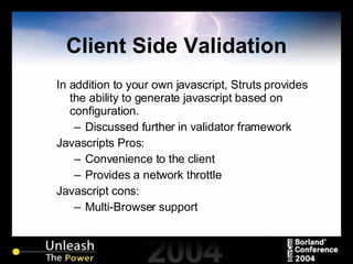 Client Side Validation In addition to your own javascript, Struts provides the ability to generate javascript based on configuration. Discussed further in validator framework Javascripts Pros: Convenience to the client Provides a network throttle Javascript cons: Multi-Browser support  