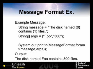 Message Format Ex. Example Message: String message = "The disk named {0} contains {1} files."; String[] args = {"Foo","300"}; System.out.println(MessageFormat.format(message,args)); Output: The disk named Foo contains 300 files. 
