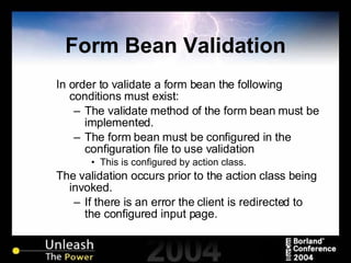 Form Bean Validation In order to validate a form bean the following conditions must exist: The validate method of the form bean must be implemented. The form bean must be configured in the configuration file to use validation This is configured by action class. The validation occurs prior to the action class being invoked. If there is an error the client is redirected to the configured input page. 