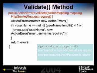 Validate() Method public ActionErrors validate(ActionMapping mapping, HttpServletRequest request) { ActionErrors errors = new ActionErrors(); if ( (userName == null) || (userName.length() < 1)) { errors.add("userName", new ActionError("error.username.required")); } return errors; } ApplicationResources.properties file: error.username.required=Username is required error.password.required=Password is required 